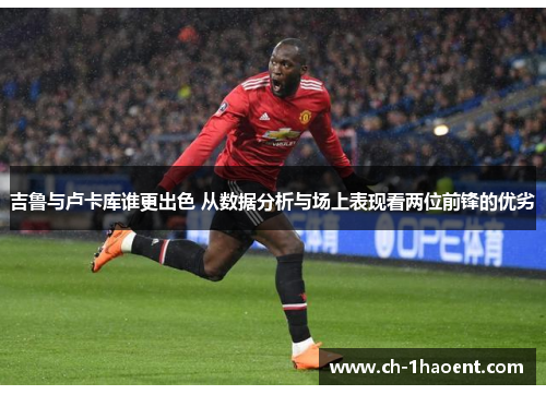 吉鲁与卢卡库谁更出色 从数据分析与场上表现看两位前锋的优劣
