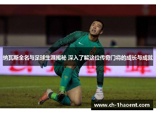 纳瓦斯全名与足球生涯揭秘 深入了解这位传奇门将的成长与成就