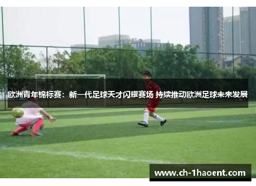 欧洲青年锦标赛：新一代足球天才闪耀赛场 持续推动欧洲足球未来发展