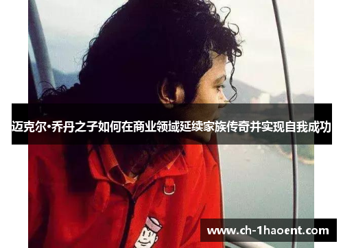 迈克尔·乔丹之子如何在商业领域延续家族传奇并实现自我成功 迈克尔·乔丹之子如何在商业领域延续家族传奇并实现自我成功