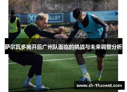 萨尔瓦多离开后广州队面临的挑战与未来调整分析